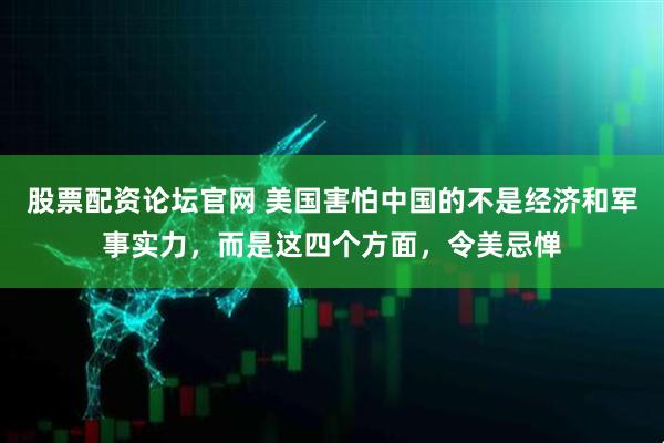 股票配资论坛官网 美国害怕中国的不是经济和军事实力，而是这四个方面，令美忌惮