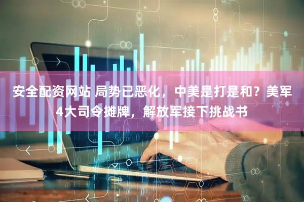 安全配资网站 局势已恶化，中美是打是和？美军4大司令摊牌，解放军接下挑战书