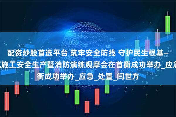 配资炒股首选平台 筑牢安全防线 守护民生根基——高碑店市建筑施工安全生产暨消防演练观摩会在首衡成功举办_应急_处置_闫世方