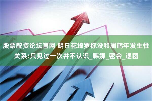 股票配资论坛官网 明日花绮罗称没和周鹤年发生性关系:只见过一次并不认识_韩媒_密会_退团