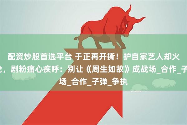 配资炒股首选平台 于正再开撕！护自家艺人却火烧任嘉伦，剧粉痛心疾呼：别让《周生如故》成战场_合作_子弹_争执