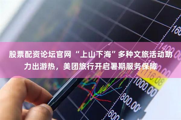 股票配资论坛官网 “上山下海”多种文旅活动助力出游热，美团旅行开启暑期服务保障