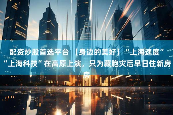 配资炒股首选平台 【身边的美好】“上海速度”“上海科技”在高原上演，只为藏胞灾后早日住新房