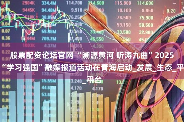 股票配资论坛官网 “溯源黄河 听涛九曲”2025年“学习强国”融媒报道活动在青海启动_发展_生态_平台