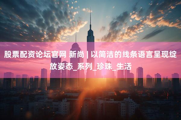 股票配资论坛官网 新尚 | 以简洁的线条语言呈现绽放姿态_系列_珍珠_生活