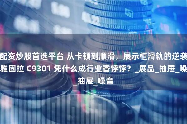 配资炒股首选平台 从卡顿到顺滑，展示柜滑轨的逆袭！雅固拉 C9301 凭什么成行业香饽饽？_展品_抽屉_噪音