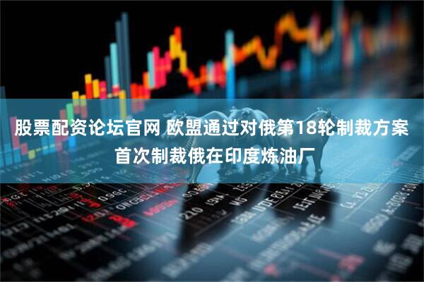 股票配资论坛官网 欧盟通过对俄第18轮制裁方案 首次制裁俄在印度炼油厂
