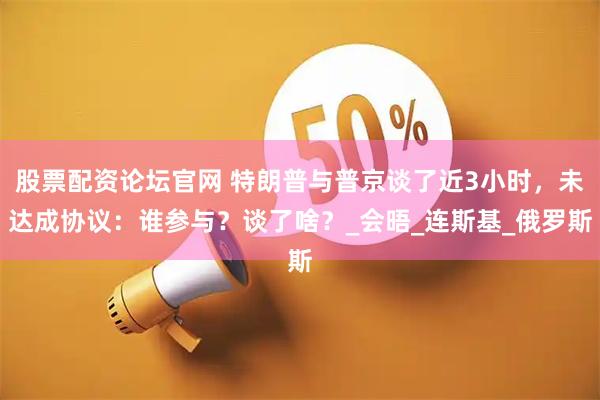 股票配资论坛官网 特朗普与普京谈了近3小时，未达成协议：谁参与？谈了啥？_会晤_连斯基_俄罗斯