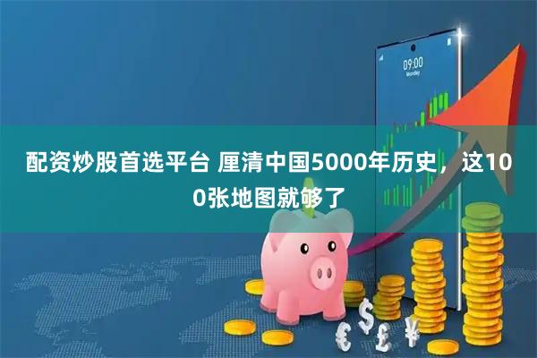 配资炒股首选平台 厘清中国5000年历史，这100张地图就够了
