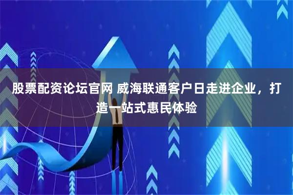 股票配资论坛官网 威海联通客户日走进企业，打造一站式惠民体验