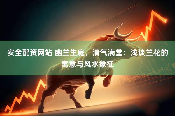 安全配资网站 幽兰生庭，清气满堂：浅谈兰花的寓意与风水象征
