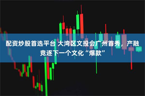 配资炒股首选平台 大湾区文投会广州首秀，产融竞逐下一个文化“爆款”