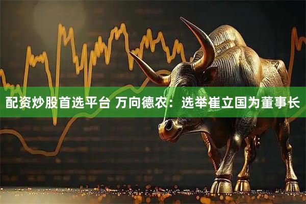 配资炒股首选平台 万向德农：选举崔立国为董事长
