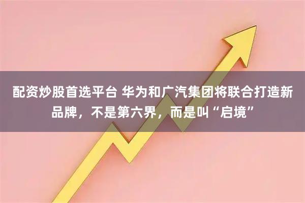 配资炒股首选平台 华为和广汽集团将联合打造新品牌，不是第六界，而是叫“启境”