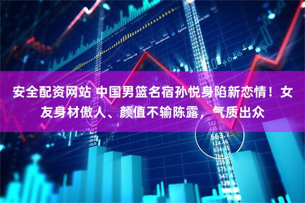 安全配资网站 中国男篮名宿孙悦身陷新恋情！女友身材傲人、颜值不输陈露，气质出众