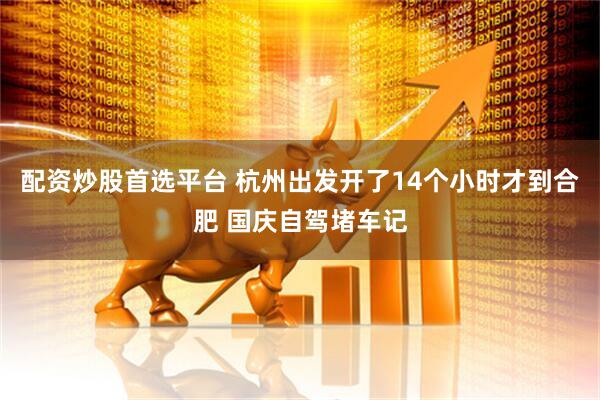 配资炒股首选平台 杭州出发开了14个小时才到合肥 国庆自驾堵车记