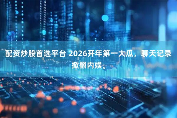 配资炒股首选平台 2026开年第一大瓜，聊天记录掀翻内娱。