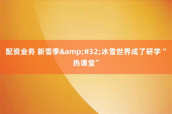 配资业务 新雪季 冰雪世界成了研学“热课堂”
