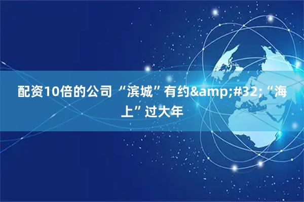 配资10倍的公司 “滨城”有约 “海上”过大年
