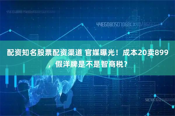 配资知名股票配资渠道 官媒曝光！成本20卖899，假洋牌是不是智商税？