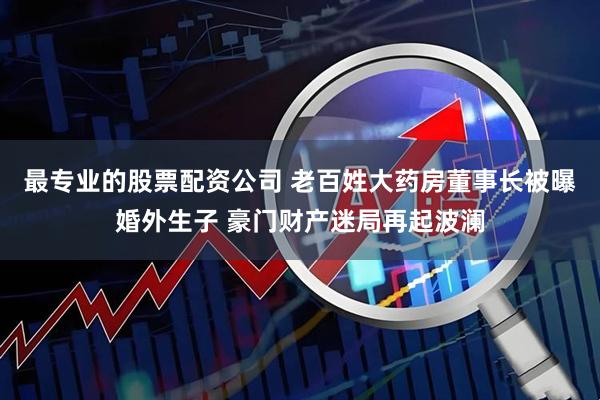 最专业的股票配资公司 老百姓大药房董事长被曝婚外生子 豪门财产迷局再起波澜