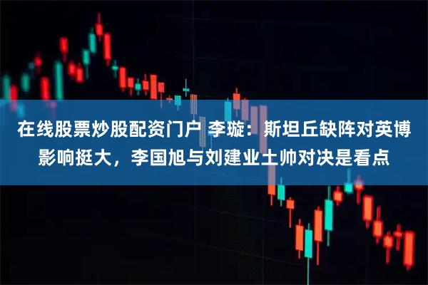 在线股票炒股配资门户 李璇：斯坦丘缺阵对英博影响挺大，李国旭与刘建业土帅对决是看点
