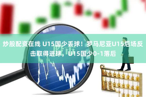 炒股配资在线 U15国少丢球！罗马尼亚U15后场反击取得进球，U15国少0-1落后