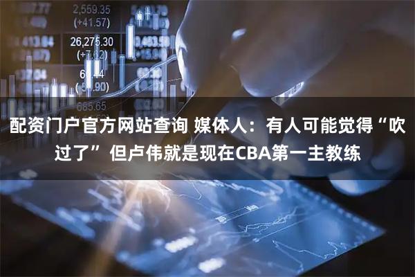 配资门户官方网站查询 媒体人：有人可能觉得“吹过了” 但卢伟就是现在CBA第一主教练