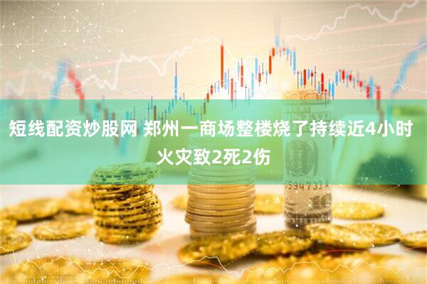 短线配资炒股网 郑州一商场整楼烧了持续近4小时 火灾致2死2伤